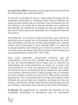 102
La Ley 819 de 2003 incorporó nuevos elementos al cálculo de
los indicadores de endeudamiento.
El artículo 14 estableció que la capacidad de pago de las
entidades territoriales se analizará para todo el período de
vigencia del crédito que se contrate y que la proyección de
los intereses y el saldo de la deuda tendrán en cuenta los
porcentajes de cobertura de riesgo de tasa de interés y de
tasa de cambio que serán definidos por la Superintendencia
Financiera.
Actualmente, el principal riesgo financiero que afronta el
portafolio de la deuda de las entidades territoriales es el de
tasa de interés y de tipo de cambio. El portafolio de su deuda
interna está contratado a tasa variable (DTF) y el saldo de
la deuda externa está influido por la tasa de cambio. Así, la
cuantificación del riesgo está directamente relacionada con
el comportamiento de la DTF y de la TRM.
Estas tasas presentan variaciones históricas que las
caracterizan como las más volátiles del mercado. Por ello,
la Ley de responsabilidad fiscal exige que al calcular los
indicadores de endeudamiento se tenga en cuenta esta
característica y se cree una especie de colchón que mida
al momento de la contratación de la operación de crédito
si la entidad territorial podrá cubrir el pago de los intereses
de dicho crédito cuando las tasas DTF o TRM sufran cambios
importantes. Así, la Superintendencia Financiera define cada
trimestre los porcentajes de cobertura de riesgo de tasa de
interés y de tasa de cambio para efectos de la proyección de
los intereses y del saldo de la deuda de los entes territoriales.
El Artículo 15 reglamentó los créditos de tesorería en las
entidades territoriales al establecer que se destinarán
 