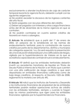 103
exclusivamente a atender insuficiencia de caja de carácter
temporal durante la vigencia fiscal y deberán cumplir con las
siguientes exigencias:
a) No podrán exceder la doceava de los ingresos corrientes
del año fiscal.
b) Serán pagados con recursos diferentes del crédito.
c) Deben ser pagados con intereses y otros cargos financieros
antes del 20 de diciembre de la misma vigencia en que se
contraten.
d) No podrán contraerse en cuanto existan créditos de
tesorería en mora o sobregiros.
El Artículo 16 estableció que a partir del 1° de enero de
2005, sin perjuicio de lo establecido en las normas de
endeudamiento territorial, para la contratación de nuevos
créditos por parte de los departamentos, distritos y municipios
de categorías especial, 1a y 2a será requisito la presentación
de una evaluación elaborada por una calificadora de riesgos,
vigilada por la Superintendencia de Valores en la que se
acredita la capacidad de contraer el nuevo endeudamiento.
El Artículo 17 definió que las entidades territoriales deberán
invertir sus excedentes transitorios de liquidez en Títulos de
Deuda Pública Interna de la Nación o en títulos que cuenten
con una alta calificación de riesgo crediticio o que sean
depositados en entidades financieras calificadas como de
bajo riesgo crediticio. Al respecto, el Decreto 1525 de 2008,
reglamentó la materia (ver artículo 49).
El Artículo 18 indicó que los Institutos de Fomento y Desarrollo
o las instituciones financieras de propiedad de las entidades
territoriales podrán realizar operaciones activas de crédito
con las entidades territoriales, siempre y cuando lo hagan
bajo los mismos parámetros que rigen para las entidades
financieras vigiladas por la Superintendencia Financiera.
 