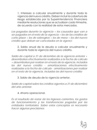 105
1. Intereses a calcular anualmente y durante toda la
vigencia del nuevo crédito. Deben incluir la cobertura de
riesgo establecida por la Superintendencia Financiera
mediante resoluciones que se actualizan cada trimestre,
de acuerdo con la realidad de estos mercados.
Los pagados durante la vigencia + los causados que van a
ser pagados en el resto de la vigencia + los de los créditos de
corto plazo + los de sobregiros + los de mora + los del nuevo
crédito que deban ser cancelados en la vigenci.
2. Saldo anual de la deuda a calcular anualmente y
durante toda la vigencia del nuevo crédito.
Saldo de capital a 31 de diciembre de la vigencia anterior +
desembolsos efectivamente realizados a la fecha de cálculo
+ desembolsos por realizar en el resto de la vigencia, incluidos
los del nuevo crédito - amortizaciones efectivamente
realizadas a la fecha de cálculo - amortizaciones por realizar
en el resto de la vigencia, incluidas las del nuevo crédito
3. Saldo de deuda de la vigencia anterior.
Saldo de capital sobre los créditos vigentes a 31 de diciembre
del año anterior.
4. Ahorro operacional.
Es el resultado de restar de los ingresos corrientes, los gastos
de funcionamiento y las transferencias pagadas por las
entidades territoriales. Sobre estos conceptos es necesario
hacer algunas precisiones:
 