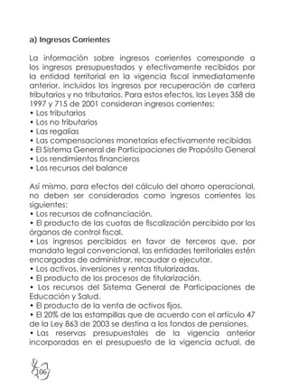 106
a) Ingresos Corrientes
La información sobre ingresos corrientes corresponde a
los ingresos presupuestados y efectivamente recibidos por
la entidad territorial en la vigencia fiscal inmediatamente
anterior, incluidos los ingresos por recuperación de cartera
tributarios y no tributarios. Para estos efectos, las Leyes 358 de
1997 y 715 de 2001 consideran ingresos corrientes:
• Los tributarios
• Los no tributarios
• Las regalías
• Las compensaciones monetarias efectivamente recibidas
• El Sistema General de Participaciones de Propósito General
• Los rendimientos financieros
• Los recursos del balance
Así mismo, para efectos del cálculo del ahorro operacional,
no deben ser considerados como ingresos corrientes los
siguientes:
• Los recursos de cofinanciación.
• El producto de las cuotas de fiscalización percibido por los
órganos de control fiscal.
• Los ingresos percibidos en favor de terceros que, por
mandato legal convencional, las entidades territoriales estén
encargadas de administrar, recaudar o ejecutar.
• Los activos, inversiones y rentas titularizadas.
• El producto de los procesos de titularización.
• Los recursos del Sistema General de Participaciones de
Educación y Salud.
• El producto de la venta de activos fijos.
• El 20% de las estampillas que de acuerdo con el artículo 47
de la Ley 863 de 2003 se destina a los fondos de pensiones.
• Las reservas presupuestales de la vigencia anterior
incorporadas en el presupuesto de la vigencia actual, de
 