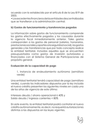 107
acuerdo con lo establecido por el artículo 8 de la Ley 819 de
2003.
•Losexcedentesfinancierosdelasentidadesdescentralizadas
que se transfieran a la administración central;
b) Gastos de funcionamiento y transferencias pagadas
La información sobre gastos de funcionamiento comprende
los gastos efectivamente pagados y los causados durante
la vigencia fiscal inmediatamente anterior. Tales gastos
corresponden a los gastos de personal (salarios, honorarios,
prestacionessocialesyaportesalaseguridadsocial),losgastos
generales y las transferencias que por todo concepto realice
la entidad territorial, incluidos aquellos que se encuentren
presupuestados como gastos de inversión autorizados y
financiados con el Sistema General de Participaciones de
propósito general.
Evaluación de la capacidad de pago
1. Instancia de endeudamiento autónomo (semáforo
verde)
Una entidad territorial tendrá capacidad de pago (semáforo
verde), cuando los indicadores dispuestos por la ley incluido
el nuevo crédito presenten los siguientes niveles en cada uno
de los años de vigencia de este último:
Intereses deuda / ahorro operacional ≤ 40% y
Saldo deuda / ingresos corrientes < 80%
En este evento, la entidad territorial podrá contratar el nuevo
crédito autónomamente, es decir, no requerirá autorizaciones
distintas a las dispuestas en las leyes vigentes.
 