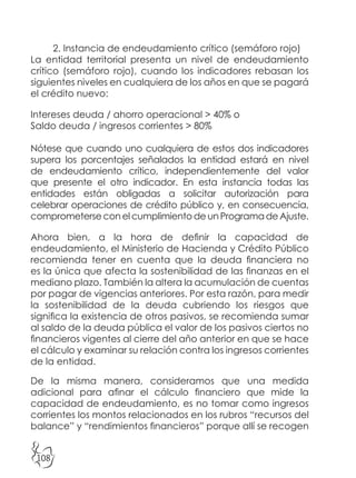 108
2. Instancia de endeudamiento crítico (semáforo rojo)
La entidad territorial presenta un nivel de endeudamiento
crítico (semáforo rojo), cuando los indicadores rebasan los
siguientes niveles en cualquiera de los años en que se pagará
el crédito nuevo:
Intereses deuda / ahorro operacional > 40% o
Saldo deuda / ingresos corrientes > 80%
Nótese que cuando uno cualquiera de estos dos indicadores
supera los porcentajes señalados la entidad estará en nivel
de endeudamiento crítico, independientemente del valor
que presente el otro indicador. En esta instancia todas las
entidades están obligadas a solicitar autorización para
celebrar operaciones de crédito público y, en consecuencia,
comprometerse con el cumplimiento de un Programa de Ajuste.
Ahora bien, a la hora de definir la capacidad de
endeudamiento, el Ministerio de Hacienda y Crédito Público
recomienda tener en cuenta que la deuda financiera no
es la única que afecta la sostenibilidad de las finanzas en el
mediano plazo. También la altera la acumulación de cuentas
por pagar de vigencias anteriores. Por esta razón, para medir
la sostenibilidad de la deuda cubriendo los riesgos que
significa la existencia de otros pasivos, se recomienda sumar
al saldo de la deuda pública el valor de los pasivos ciertos no
financieros vigentes al cierre del año anterior en que se hace
el cálculo y examinar su relación contra los ingresos corrientes
de la entidad.
De la misma manera, consideramos que una medida
adicional para afinar el cálculo financiero que mide la
capacidad de endeudamiento, es no tomar como ingresos
corrientes los montos relacionados en los rubros “recursos del
balance” y “rendimientos financieros” porque allí se recogen
 