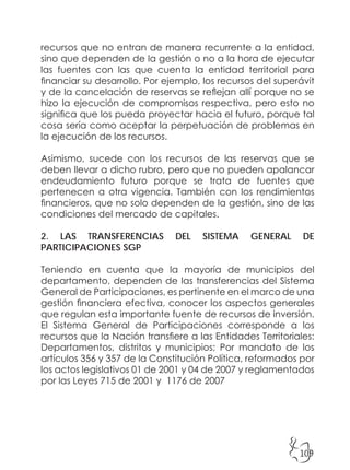 109
recursos que no entran de manera recurrente a la entidad,
sino que dependen de la gestión o no a la hora de ejecutar
las fuentes con las que cuenta la entidad territorial para
financiar su desarrollo. Por ejemplo, los recursos del superávit
y de la cancelación de reservas se reflejan allí porque no se
hizo la ejecución de compromisos respectiva, pero esto no
significa que los pueda proyectar hacia el futuro, porque tal
cosa sería como aceptar la perpetuación de problemas en
la ejecución de los recursos.
Asimismo, sucede con los recursos de las reservas que se
deben llevar a dicho rubro, pero que no pueden apalancar
endeudamiento futuro porque se trata de fuentes que
pertenecen a otra vigencia. También con los rendimientos
financieros, que no solo dependen de la gestión, sino de las
condiciones del mercado de capitales.
2. LAS TRANSFERENCIAS DEL SISTEMA GENERAL DE
PARTICIPACIONES SGP
Teniendo en cuenta que la mayoría de municipios del
departamento, dependen de las transferencias del Sistema
General de Participaciones, es pertinente en el marco de una
gestión financiera efectiva, conocer los aspectos generales
que regulan esta importante fuente de recursos de inversión.
El Sistema General de Participaciones corresponde a los
recursos que la Nación transfiere a las Entidades Territoriales:
Departamentos, distritos y municipios; Por mandato de los
artículos 356 y 357 de la Constitución Política, reformados por
los actos legislativos 01 de 2001 y 04 de 2007 y reglamentados
por las Leyes 715 de 2001 y 1176 de 2007
 
