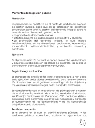 11
Momentos de la gestión pública
Planeación
La planeación se constituye en el punto de partida del proceso
de gestión pública, dado que allí se establecen las directrices
estratégicas para guiar la gestión del desarrollo integral, sobre la
base de los tres pilares de la gestión pública:
• La garantía de derechos humanos.
• El fortalecimiento de la democracia participativa y pluralista.
• La promoción del desarrollo integral, lo cual implica
transformaciones en las dimensiones poblacional, económica,
socio-cultural, político-administrativa y ambientes natural y
construido.
Ejecución
Es el proceso a través del cual se ponen en marcha las decisiones
y acuerdos establecidos en los planes de desarrollo, los cuales se
concretan en políticas, programas y proyectos.
Seguimiento y evaluación
Es el proceso de análisis de los logros y avances que se han dado
en la ejecución de los planes de desarrollo, para tener un balance
técnico de cómo va el gobierno con el logro de los objetivos y
metas para el desarrollo integral de las entidades territoriales.
Se complementa con los mecanismos de participación y control
de la ciudadanía: rendición de cuentas, veedurías ciudadanas,
los Consejos Territoriales de Planeación CTP, auditorías visibles,
entre otros, para determinar los correctivos necesarios, y garantizar
el cumplimiento de las competencias y de los compromisos
adquiridos con la ciudadanía.
Rendición de cuentas
Es el proceso en el cual las administraciones públicas y los
servidores públicos comunican, explican y argumentan sus
 