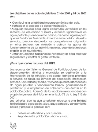 110
Los objetivos de los actos legislativos 01 de 2001 y 04 de 2007
son:
• Contribuir a la estabilidad macroeconómica del país.
• Fortalecer el proceso de descentralización.
•Asegurar recursos para lograr coberturas universales en los
sectores de educación y salud y avances significativos en
agua potable y saneamiento básico, así como ingresos para
que las Entidades Territoriales inviertan en la calidad de estos
servicios, puedan desarrollar las competencias asignadas
en otros sectores de inversión y cubran los gastos de
funcionamiento de sus administraciones, cuando los recursos
propios sean insuficientes.
•Dotar al Gobierno Nacional de herramientas para efectuar
seguimiento y control al gasto territorial.
¿Para qué son los recursos del SGP?
Los recursos del Sistema General de Participaciones de los
departamentos, distritos y municipios se destinarán a la
financiación de los servicios a su cargo, dándoles prioridad
al servicio de salud, los servicios de educación, preescolar,
primaria, secundaria y media, y servicios públicos domiciliarios
de agua potable y saneamiento básico, garantizando la
prestación y la ampliación de coberturas con énfasis en la
población pobre. Además de las acciones relacionadas con
propósito general definidas en el artículo 76 de la Ley 715 de
2001.
Los criterios con los que se asignan recursos a una Entidad
Territorialparaeducación,salud,aguapotabley saneamiento
básico y propósito general son:
• Población atendida y por atender.
• Reparto entre población urbana y rural.
 