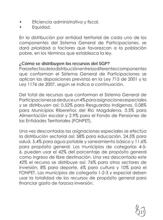 111
• Eficiencia administrativa y fiscal.
• Equidad.
En la distribución por entidad territorial de cada uno de los
componentes del Sistema General de Participaciones, se
dará prioridad a factores que favorezcan a la población
pobre, en los términos que establezca la ley.
¿Cómo se distribuyen los recursos del SGP?
Paraefectosdeladistribuciónentrelosdiferentescomponentes
que conforman el Sistema General de Participaciones se
aplican las disposiciones previstas en la Ley 715 de 2001 y la
Ley 1176 de 2007, según se indica a continuación.
Del total de recursos que conforman el Sistema General de
Participacionessededuceun4%paraasignacionesespeciales
y se distribuyen así: 0.52% para Resguardos Indígenas, 0.08%
para Municipios Ribereños del Río Magdalena, 0.5% para
Alimentación escolar y 2.9% para el Fondo de Pensiones de
las Entidades Territoriales (FONPET).
Una vez descontadas las asignaciones especiales se efectúa
la distribución sectorial así: 58% para educación, 24.5% para
salud, 5.4% para agua potable y saneamiento básico y 11.6%
para propósito general. Los municipios de categorías 4-5-
6, pueden usar el 42% del porcentaje de propósito general
como ingreso de libre destinación. Una vez descontado este
42% el recurso se distribuye asi: 76% para otros sectores de
inversión, 8% para deporte, 6% para cultura y 10% para el
FONPET. Los municipios de categoría 1-2-3 y especial deben
usar la totalidad de los recursos de propósito general para
financiar gasto de forzosa inversión.
 