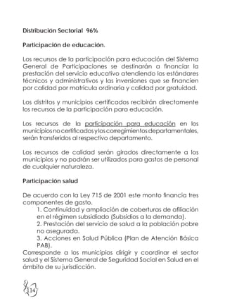 114
Distribución Sectorial 96%
Participación de educación.
Los recursos de la participación para educación del Sistema
General de Participaciones se destinarán a financiar la
prestación del servicio educativo atendiendo los estándares
técnicos y administrativos y las inversiones que se financien
por calidad por matricula ordinaria y calidad por gratuidad.
Los distritos y municipios certificados recibirán directamente
los recursos de la participación para educación.
Los recursos de la participación para educación en los
municipiosnocertificadosyloscorregimientosdepartamentales,
serán transferidos al respectivo departamento.
Los recursos de calidad serán girados directamente a los
municipios y no podrán ser utilizados para gastos de personal
de cualquier naturaleza.
Participación salud
De acuerdo con la Ley 715 de 2001 este monto financia tres
componentes de gasto.
1. Continuidad y ampliación de coberturas de afiliación
en el régimen subsidiado (Subsidios a la demanda).
2. Prestación del servicio de salud a la población pobre
no asegurada.
3. Acciones en Salud Pública (Plan de Atención Básica
PAB).
Corresponde a los municipios dirigir y coordinar el sector
salud y el Sistema General de Seguridad Social en Salud en el
ámbito de su jurisdicción.
 