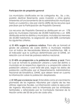 115
Participación de propósito general
Los municipios clasificados en las categorías 4a., 5a. y 6a.,
podrán destinar libremente, para inversión u otros gastos
inherentes al funcionamiento de la administración municipal,
hasta un cuarenta y dos por ciento (42%) de los recursos que
perciban por la Participación de Propósito General.
Los recursos de Propósito General se distribuyen en un 17%
para los municipios menores de 25.000 habitantes y un 83%
distribuido entre los distritos y municipios, incluidos los menores
de 25.000 habitantes. la asignación de este 83% contempla
los siguientes criterios.
a) El 40% según la pobreza relativa. Para ello se tomará el
grado de pobreza de cada distrito o municipio medido
con el Indice de Necesidades Básicas Insatisfechas, NBI, o
el indicador que lo sustituya determinado por el DANE, en
relación con el nivel de pobreza relativa nacional.
b) El 40% en proporción a la población urbana y rural. Para
lo cual se tomará la población urbana y rural del distrito o
municipio en la respectiva vigencia y su proporción sobre la
población urbana y rural total del país, según los datos de
población certificados por el Departamento Administrativo
Nacional de Estadística, DANE, que deben tener en cuenta
la información sobre la población desplazada.
c) El 10% por eficiencia fiscal. Entendida como el crecimiento
promedio de los ingresos tributarios per cápita de las tres
últimas vigencias fiscales. La información sobre la ejecución
de ingresos tributarios será la informada por las entidades
territoriales y refrendada por la Contaduría General de la
Nación antes del 30 de junio de cada año.
 