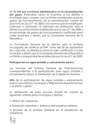 116
d) El 10% por eficiencia administrativa en la racionalización
del gasto. Entendida como el incentivo a los distritos y
municipios que cumplan con los límites establecidos para los
gastos de funcionamiento de la administración central de
que trata la Ley 617 de 2000 o las normas que la modifiquen,
sustituyan o adicionen. El indicador de distribución será la
diferencia entre el límite establecido por la Ley 617 de 2000 y
el porcentaje de gastos de funcionamiento certificado para
cada municipio y distrito, por la Contraloría General de la
República.
La Contaduría General de la Nación será la entidad
encargada de certificar al DNP, antes del 30 de septiembre
de cada año, la diferencia entre el valor certificado a cada
municipio y distrito por la Contraloría General de la República
y el límite correspondiente establecido por la Ley 617 de 2000.
Participación en agua potable y saneamiento básico
Los recursos del Sistema General de Participaciones
correspondientes a la participación para agua potable y
saneamiento básico se distribuirán de la siguiente manera:
85% de la participación de agua potable y saneamiento
básico,alosdistritos,municipios y15%paralosdepartamentos,
y el distrito capital.
La distribución de estos recursos tendrá en cuenta los
siguientes criterios para municipios y distritos
1. Déficit de coberturas
2. Población atendida y balance del esquema solidario
3. Esfuerzo de la entidad territorial en la ampliación de
coberturas.
 