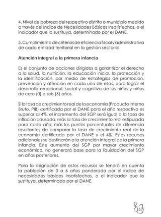 117
4. Nivel de pobreza del respectivo distrito o municipio medido
a través del Índice de Necesidades Básicas Insatisfechas, o el
indicador que lo sustituya, determinado por el DANE.
5.Cumplimientodecriteriosdeeficienciafiscalyadministrativa
de cada entidad territorial en la gestión sectorial.
Atención integral a la primera infancia
Es el conjunto de acciones dirigidas a garantizar el derecho
a la salud, la nutrición, la educación inicial, la protección y
la identificación, por medio de estrategias de promoción,
prevención y atención en cada una de ellas, para lograr el
desarrollo emocional, social y cognitivo de los niños y niñas
de cero (0) a seis (6) años.
Silatasadecrecimientorealdelaeconomía(ProductoInterno
Bruto, PIB) certificada por el DANE para el año respectivo es
superior al 4%, el incremento del SGP será igual a la tasa de
inflación causada, más la tasa de crecimiento real estipulada
para cada año, más los puntos porcentuales de diferencia
resultantes de comparar la tasa de crecimiento real de la
economía certificada por el DANE y el 4%. Estos recursos
adicionales se destinarán a la atención integral de la primera
infancia. Este aumento del SGP por mayor crecimiento
económico, no generará base para la liquidación del SGP
en años posteriores.
Para la asignación de estos recursos se tendrá en cuenta
la población de 0 a 6 años ponderada por el índice de
necesidades básicas Insatisfechas, o el indicador que lo
sustituya, determinado por el DANE.
 