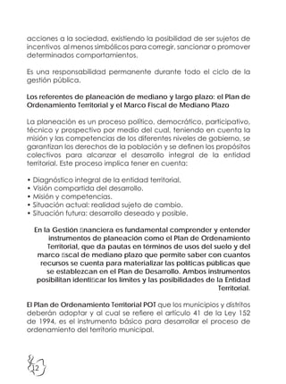 12
acciones a la sociedad, existiendo la posibilidad de ser sujetos de
incentivos al menos simbólicos para corregir, sancionar o promover
determinados comportamientos.
Es una responsabilidad permanente durante todo el ciclo de la
gestión pública.
Los referentes de planeación de mediano y largo plazo: el Plan de
Ordenamiento Territorial y el Marco Fiscal de Mediano Plazo
La planeación es un proceso político, democrático, participativo,
técnico y prospectivo por medio del cual, teniendo en cuenta la
misión y las competencias de los diferentes niveles de gobierno, se
garantizan los derechos de la población y se definen los propósitos
colectivos para alcanzar el desarrollo integral de la entidad
territorial. Este proceso implica tener en cuenta:
• Diagnóstico integral de la entidad territorial.
• Visión compartida del desarrollo.
• Misión y competencias.
• Situación actual: realidad sujeto de cambio.
• Situación futura: desarrollo deseado y posible.
En la Gestión financiera es fundamental comprender y entender
instrumentos de planeación como el Plan de Ordenamiento
Territorial, que da pautas en términos de usos del suelo y del
marco fiscal de mediano plazo que permite saber con cuantos
recursos se cuenta para materializar las políticas públicas que
se establezcan en el Plan de Desarrollo. Ambos instrumentos
posibilitan identificar los límites y las posibilidades de la Entidad
Territorial.
El Plan de Ordenamiento Territorial POT que los municipios y distritos
deberán adoptar y al cual se refiere el artículo 41 de la Ley 152
de 1994, es el instrumento básico para desarrollar el proceso de
ordenamiento del territorio municipal.
 
