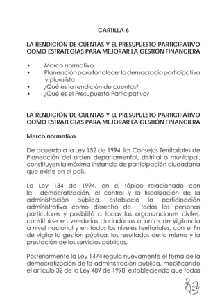 123
CARTILLA 6
LA RENDICIÓN DE CUENTAS Y EL PRESUPUESTO PARTICIPATIVO
COMO ESTRATEGIAS PARA MEJORAR LA GESTIÓN FINANCIERA
• Marco normativo
• Planeaciónparafortalecerlademocraciaparticipativa
y pluralista
• ¿Qué es la rendición de cuentas?
• ¿Qué es el Presupuesto Participativo?
LA RENDICIÓN DE CUENTAS Y EL PRESUPUESTO PARTICIPATIVO
COMO ESTRATEGIAS PARA MEJORAR LA GESTIÓN FINANCIERA
Marco normativo
De acuerdo a la Ley 152 de 1994, los Consejos Territoriales de
Planeación del orden departamental, distrital o municipal,
constituyen la máxima instancia de participación ciudadana
que existe en el país,
La Ley 134 de 1994, en el tópico relacionado con
la democratización, el control y la fiscalización de la
administración pública, estableció la participación
administrativa como derecho de todas las personas
particulares y posibilitó a todas las organizaciones civiles,
constituirse en veedurías ciudadanas o juntas de vigilancia
a nivel nacional y en todos los niveles territoriales, con el fin
de vigilar la gestión pública, los resultados de la misma y la
prestación de los servicios públicos.
Posteriormente la Ley 1474 regula nuevamente el tema de la
democratización de la administración pública, modificando
el artículo 32 de la Ley 489 de 1998, estableciendo que todas
 