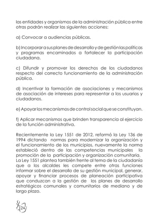 124
las entidades y organismos de la administración pública entre
otras podrán realizar las siguientes acciones:
a) Convocar a audiencias públicas.
b)Incorporarasusplanesdedesarrolloydegestiónlaspolíticas
y programas encaminados a fortalecer la participación
ciudadana.
c) Difundir y promover los derechos de los ciudadanos
respecto del correcto funcionamiento de la administración
pública.
d) Incentivar la formación de asociaciones y mecanismos
de asociación de intereses para representar a los usuarios y
ciudadanos.
e)Apoyarlosmecanismosdecontrolsocialqueseconstituyan.
f) Aplicar mecanismos que brinden transparencia al ejercicio
de la función administrativa.
Recientemente la Ley 1551 de 2012, reformó la Ley 136 de
1994 dictando normas para modernizar la organización y
el funcionamiento de los municipios, nuevamente la norma
estableció dentro de las competencias municipales la
promoción de la participación y organización comunitaria.
La Ley 1551 plantea también frente al tema de la ciudadanía
que a los alcaldes les compete entre otras funciones
informar sobre el desarrollo de su gestión municipal, generar,
apoyar y financiar procesos de planeación participativa
que conduzcan a la gestión de los planes de desarrollo
estratégicos comunales y comunitarios de mediano y de
largo plazo.
 