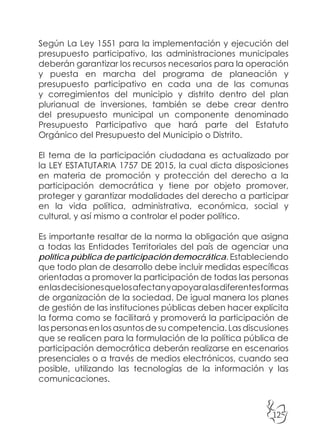 125
Según La Ley 1551 para la implementación y ejecución del
presupuesto participativo, las administraciones municipales
deberán garantizar los recursos necesarios para la operación
y puesta en marcha del programa de planeación y
presupuesto participativo en cada una de las comunas
y corregimientos del municipio y distrito dentro del plan
plurianual de inversiones, también se debe crear dentro
del presupuesto municipal un componente denominado
Presupuesto Participativo que hará parte del Estatuto
Orgánico del Presupuesto del Municipio o Distrito.
El tema de la participación ciudadana es actualizado por
la LEY ESTATUTARIA 1757 DE 2015, la cual dicta disposiciones
en materia de promoción y protección del derecho a la
participación democrática y tiene por objeto promover,
proteger y garantizar modalidades del derecho a participar
en la vida política, administrativa, económica, social y
cultural, y así mismo a controlar el poder político.
Es importante resaltar de la norma la obligación que asigna
a todas las Entidades Territoriales del país de agenciar una
política pública de participación democrática. Estableciendo
que todo plan de desarrollo debe incluir medidas específicas
orientadas a promover la participación de todas las personas
enlasdecisionesquelosafectanyapoyaralasdiferentesformas
de organización de la sociedad. De igual manera los planes
de gestión de las instituciones públicas deben hacer explícita
la forma como se facilitará y promoverá la participación de
las personas en los asuntos de su competencia. Las discusiones
que se realicen para la formulación de la política pública de
participación democrática deberán realizarse en escenarios
presenciales o a través de medios electrónicos, cuando sea
posible, utilizando las tecnologías de la información y las
comunicaciones.
 