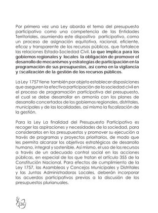 126
Por primera vez una Ley aborda el tema del presupuesto
participativo como una competencia de las Entidades
Territoriales, asumiendo este dispositivo participativo, como
un proceso de asignación equitativa, racional, eficiente,
eficaz y transparente de los recursos públicos, que fortalece
las relaciones Estado-Sociedad Civil. Lo que implica para los
gobiernos regionales y locales la obligación de promover el
desarrollo de mecanismos y estrategias de participación en la
programación de sus presupuestos, así como en la vigilancia
y fiscalización de la gestión de los recursos públicos.
La Ley 1757 tiene también por objeto establecer disposiciones
que aseguren la efectiva participación de la sociedad civil en
el proceso de programación participativa del presupuesto,
el cual se debe desarrollar en armonía con los planes de
desarrollo concertados de los gobiernos regionales, distritales,
municipales y de las localidades, así mismo la fiscalización de
la gestión.
Para la Ley La finalidad del Presupuesto Participativo es
recoger las aspiraciones y necesidades de la sociedad, para
considerarlos en los presupuestos y promover su ejecución a
través de programas y proyectos prioritarios, de modo que
les permita alcanzar los objetivos estratégicos de desarrollo
humano, integral y sostenible. Así mismo, el uso de los recursos
a través de un adecuado control social en las acciones
públicas, en especial de los que tratan el artículo 355 de la
Constitución Nacional. Para efectos de cumplimiento de la
Ley 1757, las Asambleas y Concejos Municipales y Distritales
y las Juntas Administradoras Locales, deberán incorporar
los acuerdos participativos previos a la discusión de los
presupuestos plurianuales.
 