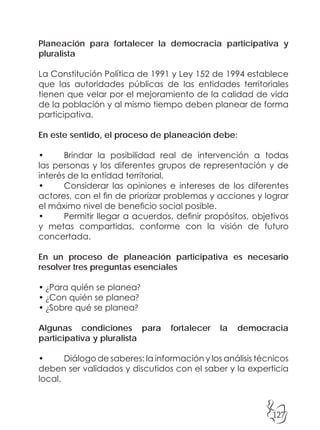 127
Planeación para fortalecer la democracia participativa y
pluralista
La Constitución Política de 1991 y Ley 152 de 1994 establece
que las autoridades públicas de las entidades territoriales
tienen que velar por el mejoramiento de la calidad de vida
de la población y al mismo tiempo deben planear de forma
participativa.
En este sentido, el proceso de planeación debe:
• Brindar la posibilidad real de intervención a todas
las personas y los diferentes grupos de representación y de
interés de la entidad territorial.
• Considerar las opiniones e intereses de los diferentes
actores, con el fin de priorizar problemas y acciones y lograr
el máximo nivel de beneficio social posible.
• Permitir llegar a acuerdos, definir propósitos, objetivos
y metas compartidas, conforme con la visión de futuro
concertada.
En un proceso de planeación participativa es necesario
resolver tres preguntas esenciales
• ¿Para quién se planea?
• ¿Con quién se planea?
• ¿Sobre qué se planea?
Algunas condiciones para fortalecer la democracia
participativa y pluralista
• Diálogo de saberes: la información y los análisis técnicos
deben ser validados y discutidos con el saber y la experticia
local.
 