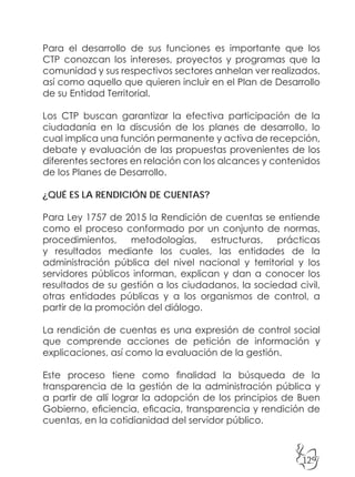 129
Para el desarrollo de sus funciones es importante que los
CTP conozcan los intereses, proyectos y programas que la
comunidad y sus respectivos sectores anhelan ver realizados,
así como aquello que quieren incluir en el Plan de Desarrollo
de su Entidad Territorial.
Los CTP buscan garantizar la efectiva participación de la
ciudadanía en la discusión de los planes de desarrollo, lo
cual implica una función permanente y activa de recepción,
debate y evaluación de las propuestas provenientes de los
diferentes sectores en relación con los alcances y contenidos
de los Planes de Desarrollo.
¿QUÉ ES LA RENDICIÓN DE CUENTAS?
Para Ley 1757 de 2015 la Rendición de cuentas se entiende
como el proceso conformado por un conjunto de normas,
procedimientos, metodologías, estructuras, prácticas
y resultados mediante los cuales, las entidades de la
administración pública del nivel nacional y territorial y los
servidores públicos informan, explican y dan a conocer los
resultados de su gestión a los ciudadanos, la sociedad civil,
otras entidades públicas y a los organismos de control, a
partir de la promoción del diálogo.
La rendición de cuentas es una expresión de control social
que comprende acciones de petición de información y
explicaciones, así como la evaluación de la gestión.
Este proceso tiene como finalidad la búsqueda de la
transparencia de la gestión de la administración pública y
a partir de allí lograr la adopción de los principios de Buen
Gobierno, eficiencia, eficacia, transparencia y rendición de
cuentas, en la cotidianidad del servidor público.
 