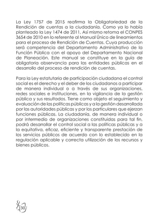 130
La Ley 1757 de 2015 reafirma la Obligatoriedad de la
Rendición de cuentas a la ciudadanía. Como ya lo había
planteado la Ley 1474 de 2011, Así mismo retoma el CONPES
3654 de 2010 en lo referente al Manual Único de lineamientos
para el proceso de Rendición de Cuentas. Cuya producción
será competencia del Departamento Administrativo de la
Función Pública con el apoyo del Departamento Nacional
de Planeación. Este manual se constituye en la guía de
obligatoria observancia para las entidades públicas en el
desarrollo del proceso de rendición de cuentas.
Para la Ley estatutaria de participación ciudadana el control
social es el derecho y el deber de los ciudadanos a participar
de manera individual o a través de sus organizaciones,
redes sociales e instituciones, en la vigilancia de la gestión
pública y sus resultados. Tiene como objeto el seguimiento y
evaluación de las políticas públicas y a la gestión desarrollada
por las autoridades públicas y por los particulares que ejerzan
funciones públicas. La ciudadanía, de manera individual o
por intermedio de organizaciones constituidas para tal fin,
podrá desarrollar el control social a las políticas públicas y a
la equitativa, eficaz, eficiente y transparente prestación de
los servicios públicos de acuerdo con lo establecido en la
regulación aplicable y correcta utilización de los recursos y
bienes públicos.
 
