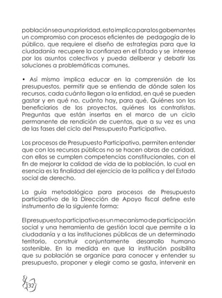 132
poblaciónseaunaprioridad,estoimplicaparalosgobernantes
un compromiso con procesos eficientes de pedagogía de lo
público, que requiere el diseño de estrategias para que la
ciudadanía recupere la confianza en el Estado y se interese
por los asuntos colectivos y pueda deliberar y debatir las
soluciones a problemáticas comunes.
• Así mismo implica educar en la comprensión de los
presupuestos, permitir que se entienda de dónde salen los
recursos, cada cuánto llegan a la entidad, en qué se pueden
gastar y en qué no, cuánto hay, para qué, Quiénes son los
beneficiarios de los proyectos, quiénes los contratistas.
Preguntas que están insertas en el marco de un ciclo
permanente de rendición de cuentas, que a su vez es una
de las fases del ciclo del Presupuesto Participativo.
Los procesos de Presupuesto Participativo, permiten entender
que con los recursos públicos no se hacen obras de caridad,
con ellos se cumplen competencias constitucionales, con el
fin de mejorar la calidad de vida de la población, lo cual en
esencia es la finalidad del ejercicio de la política y del Estado
social de derecho.
La guía metodológica para procesos de Presupuesto
participativo de la Dirección de Apoyo fiscal define este
instrumento de la siguiente forma:
Elpresupuestoparticipativoesunmecanismodeparticipación
social y una herramienta de gestión local que permite a la
ciudadanía y a las instituciones públicas de un determinado
territorio, construir conjuntamente desarrollo humano
sostenible. En la medida en que la institución posibilita
que su población se organice para conocer y entender su
presupuesto, proponer y elegir como se gasta, intervenir en
 