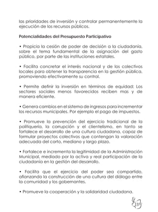 133
las prioridades de inversión y controlar permanentemente la
ejecución de los recursos públicos.
Potencialidades del Presupuesto Participativo
• Propicia la cesión de poder de decisión a la ciudadanía,
sobre el tema fundamental de la asignación del gasto
público, por parte de las instituciones estatales.
• Facilita concretar el interés nacional y de los colectivos
locales para obtener la transparencia en la gestión pública,
promoviendo efectivamente su control.
• Permite definir la inversión en términos de equidad: Los
sectores sociales menos favorecidos reciben mas y de
manera eficiente.
• Genera cambios en el sistema de ingresos para incrementar
los recursos municipales. Por ejemplo el pago de impuestos.
• Promueve la prevención del ejercicio tradicional de la
politiquería, la corrupción y el clientelismo, en tanto se
fortalece el desarrollo de una cultura ciudadana, capaz de
formular proyectos colectivos que contengan la valoración
adecuada del corto, mediano y largo plazo.
• Fortalece e incrementa la legitimidad de la Administración
Municipal, mediado por la activa y real participación de la
ciudadanía en la gestión del desarrollo.
• Facilita que el ejercicio del poder sea compartido,
afianzando la construcción de una cultura del diálogo entre
la comunidad y los gobernantes.
• Promueve la cooperación y la solidaridad ciudadana.
 