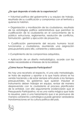 134
¿De qué depende el éxito de la experiencia?
• Voluntad política del gobernante y su equipo de trabajo,
resultado de su cualificación y compromiso con el territorio y
quienes lo habitan.
• Organización y movilización de los ciudadanos, resultado
de las estrategias político administrativas que permitan la
cualificación de la ciudadanía en el conocimiento de lo
público: estructuras, reglamentos, resolución de conflictos,
formulación, gestión y ejecución de proyectos.
• Cualificación permanente del recurso humano local:
funcionarios y ciudadanos, asumiendo una asignación
presupuestaria para ello, coherente y adecuada.
• Cumplimiento de los compromisos adquiridos.
• Aplicación de un diseño metodológico, acorde con las
reales necesidades e intereses de la localidad.
¿Cómo hacer Presupuesto Participativo?
No hay una recetario al respecto, ni una sola metodología,
se trata de explorar y aportar a lo que hasta ahora se ha
venido haciendo y de estar siempre articulado a los tiempos
presupuestales, los gobiernos que quieran impulsar el
instrumento deben trabajar en equipo, revisar de manera
desprevenida con la ciudadanía el proceso planificador
de la entidad, con ello seguramente evidenciarán que el
Presupuesto Participativo, no es una varita mágica que todo
lo resuelve, pero si una herramienta que si se promueve de
manera coherente y estratégica puede generar verdaderas
transformaciones en la cultura política del país.
 