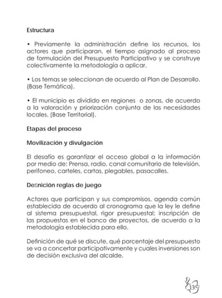 135
Estructura
• Previamente la administración define los recursos, los
actores que participaran, el tiempo asignado al proceso
de formulación del Presupuesto Participativo y se construye
colectivamente la metodología a aplicar.
• Los temas se seleccionan de acuerdo al Plan de Desarrollo.
(Base Temática).
• El municipio es dividido en regiones o zonas, de acuerdo
a la valoración y priorización conjunta de las necesidades
locales. (Base Territorial).
Etapas del proceso
Movilización y divulgación
El desafío es garantizar el acceso global a la información
por medio de: Prensa, radio, canal comunitario de televisión,
perifoneo, carteles, cartas, plegables, pasacalles.
Definición reglas de juego
Actores que participan y sus compromisos, agenda común
establecida de acuerdo al cronograma que la ley le define
al sistema presupuestal, rigor presupuestal; inscripción de
las propuestas en el banco de proyectos, de acuerdo a la
metodología establecida para ello.
Definición de qué se discute, qué porcentaje del presupuesto
se va a concertar participativamente y cuales inversiones son
de decisión exclusiva del alcalde.
 