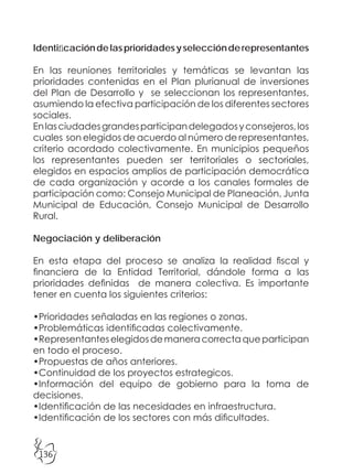 136
Identificacióndelasprioridadesyselecciónderepresentantes
En las reuniones territoriales y temáticas se levantan las
prioridades contenidas en el Plan plurianual de inversiones
del Plan de Desarrollo y se seleccionan los representantes,
asumiendo la efectiva participación de los diferentes sectores
sociales.
Enlasciudadesgrandesparticipandelegadosyconsejeros,los
cuales son elegidos de acuerdo al número de representantes,
criterio acordado colectivamente. En municipios pequeños
los representantes pueden ser territoriales o sectoriales,
elegidos en espacios amplios de participación democrática
de cada organización y acorde a los canales formales de
participación como: Consejo Municipal de Planeación, Junta
Municipal de Educación, Consejo Municipal de Desarrollo
Rural.
Negociación y deliberación
En esta etapa del proceso se analiza la realidad fiscal y
financiera de la Entidad Territorial, dándole forma a las
prioridades definidas de manera colectiva. Es importante
tener en cuenta los siguientes criterios:
•Prioridades señaladas en las regiones o zonas.
•Problemáticas identificadas colectivamente.
•Representanteselegidosdemaneracorrectaqueparticipan
en todo el proceso.
•Propuestas de años anteriores.
•Continuidad de los proyectos estrategicos.
•Información del equipo de gobierno para la toma de
decisiones.
•Identificación de las necesidades en infraestructura.
•Identificación de los sectores con más dificultades.
 