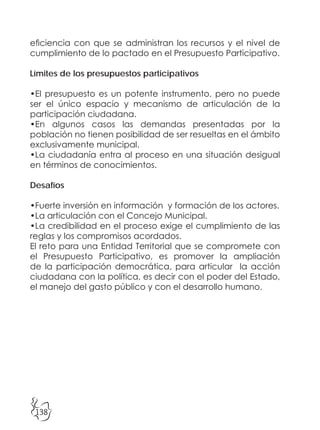 138
eficiencia con que se administran los recursos y el nivel de
cumplimiento de lo pactado en el Presupuesto Participativo.
Límites de los presupuestos participativos
•El presupuesto es un potente instrumento, pero no puede
ser el único espacio y mecanismo de articulación de la
participación ciudadana.
•En algunos casos las demandas presentadas por la
población no tienen posibilidad de ser resueltas en el ámbito
exclusivamente municipal.
•La ciudadanía entra al proceso en una situación desigual
en términos de conocimientos.
Desafíos
•Fuerte inversión en información y formación de los actores.
•La articulación con el Concejo Municipal.
•La credibilidad en el proceso exige el cumplimiento de las
reglas y los compromisos acordados.
El reto para una Entidad Territorial que se compromete con
el Presupuesto Participativo, es promover la ampliación
de la participación democrática, para articular la acción
ciudadana con la política, es decir con el poder del Estado,
el manejo del gasto público y con el desarrollo humano.
 