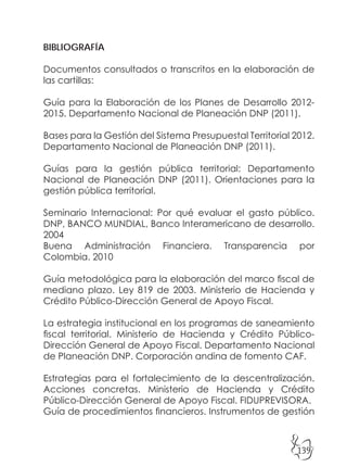 139
BIBLIOGRAFÍA
Documentos consultados o transcritos en la elaboración de
las cartillas:
Guía para la Elaboración de los Planes de Desarrollo 2012-
2015. Departamento Nacional de Planeación DNP (2011).
Bases para la Gestión del Sistema Presupuestal Territorial 2012.
Departamento Nacional de Planeación DNP (2011).
Guías para la gestión pública territorial: Departamento
Nacional de Planeación DNP (2011). Orientaciones para la
gestión pública territorial.
Seminario Internacional: Por qué evaluar el gasto público.
DNP, BANCO MUNDIAL, Banco Interamericano de desarrollo.
2004
Buena Administración Financiera. Transparencia por
Colombia. 2010
Guía metodológica para la elaboración del marco fiscal de
mediano plazo. Ley 819 de 2003. Ministerio de Hacienda y
Crédito Público-Dirección General de Apoyo Fiscal.
La estrategia institucional en los programas de saneamiento
fiscal territorial. Ministerio de Hacienda y Crédito Público-
Dirección General de Apoyo Fiscal. Departamento Nacional
de Planeación DNP. Corporación andina de fomento CAF.
Estrategias para el fortalecimiento de la descentralización.
Acciones concretas. Ministerio de Hacienda y Crédito
Público-Dirección General de Apoyo Fiscal. FIDUPREVISORA.
Guía de procedimientos financieros. Instrumentos de gestión
 