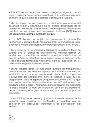 14
• Si el POT se encuentra en primera o segunda vigencia, habrá
lugar a revisar, y de ser necesario actualizar, la visión que propone
de manera que el plan de desarrollo contribuya a su logro.
Particularmente, en los municipios y distritos la planeación del
desarrollo social y económico no se puede desarticular de la
planeación territorial y urbana. Por esa razón los planes de desarrollo
cuentan con los planes de ordenamiento territorial (POT) Ambos
son instrumentos complementarios porque:
• Los POT tienen por objeto complementar la planeación
económica y social a fin de “racionalizar las intervenciones sobre
el territorio y orientar su desarrollo y aprovechamiento sostenible”.
• En el caso de los municipios y distritos es importante tener en
cuenta que los planes de ordenamiento territorial definen un
modelo de ocupación del territorio municipal y distrital, en el
que se señala la estructura física básica para su ordenamiento
y las acciones territoriales necesarias para su ejecución en los
componentes general, urbano y rural.
• Dicho modelo debe ser ejecutado durante los tres períodos
constitucionales que tiene de vigencia el POT y en tal sentido, los
municipios deben tener en sus planes de desarrollo los programas
y proyectos del componente general, urbano o rural que se
programaron para la vigencia en que se encuentre el POT y que
le corresponde al período constitucional que está iniciando (corto,
mediano o largo plazo). Así mismo, dicho programa de ejecución
se debe integrar al Plan de Inversiones del Plan de Desarrollo,
de tal manera que se garanticen los recursos necesarios para su
ejecución.
Los municipios pueden revisar y ajustar los planes de ordenamiento
territorial para cualificar sus contenidos y garantizar que se
conviertan en adecuados instrumentos de planificación del
territorio.
 