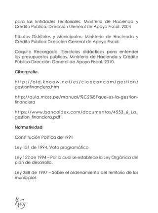 140
para las Entidades Territoriales. Ministerio de Hacienda y
Crédito Público. Dirección General de Apoyo Fiscal. 2004
Tributos Distritales y Municipales. Ministerio de Hacienda y
Crédito Público-Dirección General de Apoyo Fiscal.
Coquito Recargado. Ejercicios didácticos para entender
los presupuestos públicos. Ministerio de Hacienda y Crédito
Público-Dirección General de Apoyo Fiscal. 2010.
Cibergrafía.
h t t p : / / o l d . k n o o w . n e t / e s / c i e e c o n c o m / g e s t i o n /
gestionfinanciera.htm
http://aula.mass.pe/manual/%C2%BFque-es-la-gestion-
financiera
https://www.bancoldex.com/documentos/4553_6_La_
gestion_financiera.pdf
Normatividad
Constitución Política de 1991
Ley 131 de 1994. Voto programático
Ley 152 de 1994 – Por la cual se establece la Ley Orgánica del
plan de desarrollo.
Ley 388 de 1997 – Sobre el ordenamiento del territorio de los
municipios
 