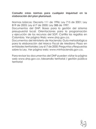 141
Consulte estas normas para cualquier inquietud en la
elaboración del plan plurianual.
Normas básicas: Decreto 111 de 1996; Ley 715 de 2001; Ley
819 de 2003; Ley 617 de 2000; Ley 388 de 1997.
Documentos del DNP: Bases para la gestión del sistema
presupuestal local; Orientaciones para la programación
y ejecución de los recursos del SGP; Cartilla las regalías en
Colombia. Ver página Web: www.dnp.gov.co.
Documentos del Ministerio de Hacienda: Guía metodológica
para la elaboración del Marco Fiscal de Mediano Plazo en
entidades territoriales; Ley 617 de 2000: Preguntas y Respuestas
sobre la Ley. Ver página web: www.minhacienda.gov.co.
Para revisar los documentos del DNP pueden visitar la página
web www.dnp.gov.co /desarrollo territorial / gestión pública
territorial
 