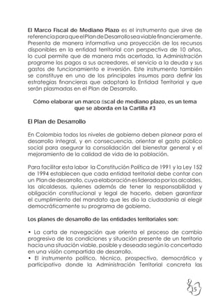 15
El Marco Fiscal de Mediano Plazo es el instrumento que sirve de
referenciaparaqueelPlandeDesarrolloseaviablefinancieramente.
Presenta de manera informativa una proyección de los recursos
disponibles en la entidad territorial con perspectiva de 10 años,
lo cual permite que de manera más acertada, la Administración
programe los pagos a sus acreedores, el servicio a la deuda y sus
gastos de funcionamiento e inversión. Este instrumento también
se constituye en uno de los principales insumos para definir las
estrategias financieras que adoptará la Entidad Territorial y que
serán plasmadas en el Plan de Desarrollo.
Cómo elaborar un marco fiscal de mediano plazo, es un tema
que se aborda en la Cartilla #3
El Plan de Desarrollo
En Colombia todos los niveles de gobierno deben planear para el
desarrollo integral, y en consecuencia, orientar el gasto público
social para asegurar la consolidación del bienestar general y el
mejoramiento de la calidad de vida de la población.
Para facilitar esta labor la Constitución Política de 1991 y la Ley 152
de 1994 establecen que cada entidad territorial debe contar con
un Plan de desarrollo, cuya elaboración es liderada por los alcaldes,
las alcaldesas, quienes además de tener la responsabilidad y
obligación constitucional y legal de hacerlo, deben garantizar
el cumplimiento del mandato que les dio la ciudadanía al elegir
democráticamente su programa de gobierno.
Los planes de desarrollo de las entidades territoriales son:
• La carta de navegación que orienta el proceso de cambio
progresivo de las condiciones y situación presente de un territorio
hacia una situación viable, posible y deseada según lo concertado
en una visión compartida de desarrollo.
• El instrumento político, técnico, prospectivo, democrático y
participativo donde la Administración Territorial concreta las
 