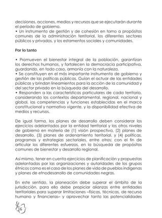 16
decisiones, acciones, medios y recursos que se ejecutarán durante
el período de gobierno.
• Un instrumento de gestión y de cohesión en torno a propósitos
comunes de la administración territorial, los diferentes sectores
públicos y privados, y los estamentos sociales y comunidades.
Por lo tanto
• Promueven el bienestar integral de la población, garantizan
los derechos humanos, y fortalecen la democracia participativa,
guardando, en todo caso, armonía con la naturaleza.
• Se constituyen en el más importante instrumento de gobierno y
gestión de las políticas públicas. Guían el actuar de las entidades
públicas y brindan lineamientos para la acción de la comunidad y
del sector privado en la búsqueda del desarrollo.
• Responden a las características particulares de cada territorio,
considerando los contextos departamental, regional, nacional y
global, las competencias y funciones establecidas en el marco
constitucional y normativo vigente, y la disponibilidad efectiva de
medios y recursos.
De igual forma, los planes de desarrollo deben considerar los
ejercicios adelantados por la entidad territorial y los otros niveles
de gobierno en materia de (1) visión prospectiva, (2) planes de
desarrollo, (3) planes de ordenamiento territorial, y (4) políticas,
programas y estrategias sectoriales, entre otros; con el fin de
articular los diferentes esfuerzos, en la búsqueda de propósitos
comunes de bienestar y desarrollo regional.
Así mismo, tener en cuenta ejercicios de planificación y propuestas
adelantadas por las organizaciones y autoridades de los grupos
étnicos como es el caso de los planes de vida de pueblos indígenas
y planes de etnodesarrollo de comunidades negras.
En este sentido, la planeación debe superar el ámbito de la
jurisdicción, para ello debe propiciar alianzas entre entidades
territoriales para superar limitaciones –físicas, técnicas, de recurso
humano y financieras– y aprovechar tanto las potencialidades
 