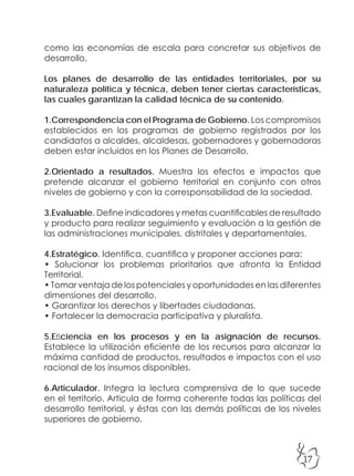 17
como las economías de escala para concretar sus objetivos de
desarrollo.
Los planes de desarrollo de las entidades territoriales, por su
naturaleza política y técnica, deben tener ciertas características,
las cuales garantizan la calidad técnica de su contenido.
1.Correspondencia con el Programa de Gobierno. Los compromisos
establecidos en los programas de gobierno registrados por los
candidatos a alcaldes, alcaldesas, gobernadores y gobernadoras
deben estar incluidos en los Planes de Desarrollo.
2.Orientado a resultados. Muestra los efectos e impactos que
pretende alcanzar el gobierno territorial en conjunto con otros
niveles de gobierno y con la corresponsabilidad de la sociedad.
3.Evaluable. Define indicadores y metas cuantificables de resultado
y producto para realizar seguimiento y evaluación a la gestión de
las administraciones municipales, distritales y departamentales.
4.Estratégico. Identifica, cuantifica y proponer acciones para:
• Solucionar los problemas prioritarios que afronta la Entidad
Territorial.
• Tomar ventaja de los potenciales y oportunidades en las diferentes
dimensiones del desarrollo.
• Garantizar los derechos y libertades ciudadanas.
• Fortalecer la democracia participativa y pluralista.
5.Eficiencia en los procesos y en la asignación de recursos.
Establece la utilización eficiente de los recursos para alcanzar la
máxima cantidad de productos, resultados e impactos con el uso
racional de los insumos disponibles.
6.Articulador. Integra la lectura comprensiva de lo que sucede
en el territorio. Articula de forma coherente todas las políticas del
desarrollo territorial, y éstas con las demás políticas de los niveles
superiores de gobierno.
 