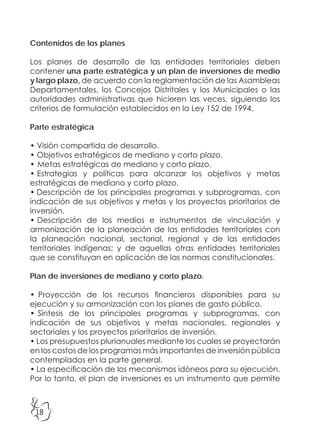 18
Contenidos de los planes
Los planes de desarrollo de las entidades territoriales deben
contener una parte estratégica y un plan de inversiones de medio
y largo plazo, de acuerdo con la reglamentación de las Asambleas
Departamentales, los Concejos Distritales y los Municipales o las
autoridades administrativas que hicieren las veces, siguiendo los
criterios de formulación establecidos en la Ley 152 de 1994.
Parte estratégica
• Visión compartida de desarrollo.
• Objetivos estratégicos de mediano y corto plazo.
• Metas estratégicas de mediano y corto plazo.
• Estrategias y políticas para alcanzar los objetivos y metas
estratégicas de mediano y corto plazo.
• Descripción de los principales programas y subprogramas, con
indicación de sus objetivos y metas y los proyectos prioritarios de
inversión.
• Descripción de los medios e instrumentos de vinculación y
armonización de la planeación de las entidades territoriales con
la planeación nacional, sectorial, regional y de las entidades
territoriales indígenas; y de aquellas otras entidades territoriales
que se constituyan en aplicación de las normas constitucionales.
Plan de inversiones de mediano y corto plazo.
• Proyección de los recursos financieros disponibles para su
ejecución y su armonización con los planes de gasto público.
• Síntesis de los principales programas y subprogramas, con
indicación de sus objetivos y metas nacionales, regionales y
sectoriales y los proyectos prioritarios de inversión.
• Los presupuestos plurianuales mediante los cuales se proyectarán
en los costos de los programas más importantes de inversión pública
contemplados en la parte general.
• La especificación de los mecanismos idóneos para su ejecución.
Por lo tanto, el plan de inversiones es un instrumento que permite
 