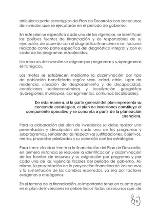 19
articular la parte estratégica del Plan de Desarrollo con los recursos
de inversión que se ejecutarán en el período de gobierno.
En este plan se especifica cada una de las vigencias, se identifican
las posibles fuentes de financiación y los responsables de su
ejecución, de acuerdo con el diagnóstico financiero e institucional
realizado como parte específica del diagnóstico integral y con el
costo de los programas establecidos.
Los recursos de inversión se asignan por programas y subprogramas
estratégicos.
Las metas se establecen mediante la discriminación por tipo
de población beneficiada según: sexo, edad, etnia, lugar de
residencia, situación de desplazamiento y de discapacidad,
condiciones socioeconómicas y localización geográfica
(subregiones, municipios, corregimientos, comunas, localidades).
De esta manera, si la parte general del plan representa su
contenido estratégico, el plan de inversiones constituye el
componente operativo y se concreta a partir de la planeación
financiera.
Para la elaboración del plan de inversiones se debe realizar una
presentación y descripción de cada uno de los programas y
subprogramas, señalando las respectivas justificaciones, objetivos,
metas, proyectos priorizados y su conexión con las estrategias.
Para tener claridad frente a la financiación del Plan de Desarrollo,
en primera instancia se requiere la identificación y discriminación
de las fuentes de recursos y su asignación por programa y por
cada una de las vigencias fiscales del período de gobierno. Así
mismo, la presentación de la proyección financiera de los recursos
y la sustentación de los cambios esperados, ya sea por factores
exógenos o endógenos.
En el terreno de la financiación, es importante tener en cuenta que
en el plan de inversiones se deben incluir todos los recursos que, de
 