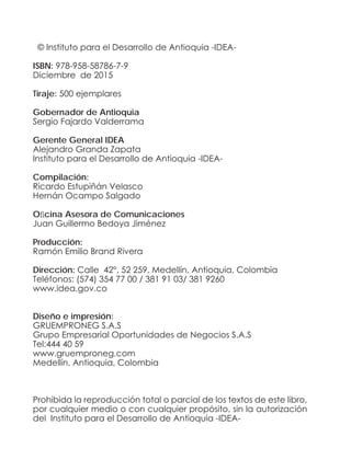© Instituto para el Desarrollo de Antioquia -IDEA-
ISBN: 978-958-58786-7-9
Diciembre de 2015
Tiraje: 500 ejemplares
Gobernador de Antioquia
Sergio Fajardo Valderrama
Gerente General IDEA
Alejandro Granda Zapata
Instituto para el Desarrollo de Antioquia -IDEA-
Compilación:
Ricardo Estupiñán Velasco
Hernán Ocampo Salgado
Oficina Asesora de Comunicaciones
Juan Guillermo Bedoya Jiménez
Producción:
Ramón Emilio Brand Rivera
Dirección: Calle 42°. 52 259, Medellín, Antioquia, Colombia
Teléfonos: (574) 354 77 00 / 381 91 03/ 381 9260
www.idea.gov.co
Diseño e impresión:
GRUEMPRONEG S.A.S
Grupo Empresarial Oportunidades de Negocios S.A.S
Tel:444 40 59
www.gruemproneg.com
Medellín, Antioquia, Colombia
Prohibida la reproducción total o parcial de los textos de este libro,
por cualquier medio o con cualquier propósito, sin la autorización
del Instituto para el Desarrollo de Antioquia -IDEA-
 