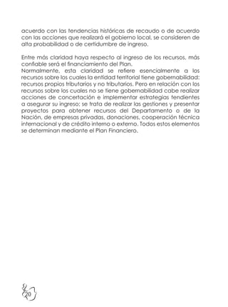 20
acuerdo con las tendencias históricas de recaudo o de acuerdo
con las acciones que realizará el gobierno local, se consideren de
alta probabilidad o de certidumbre de ingreso.
Entre más claridad haya respecto al ingreso de los recursos, más
confiable será el financiamiento del Plan.
Normalmente, esta claridad se refiere esencialmente a los
recursos sobre los cuales la entidad territorial tiene gobernabilidad:
recursos propios tributarios y no tributarios. Pero en relación con los
recursos sobre los cuales no se tiene gobernabilidad cabe realizar
acciones de concertación e implementar estrategias tendientes
a asegurar su ingreso; se trata de realizar las gestiones y presentar
proyectos para obtener recursos del Departamento o de la
Nación, de empresas privadas, donaciones, cooperación técnica
internacional y de crédito interno o externo. Todos estos elementos
se determinan mediante el Plan Financiero.
 