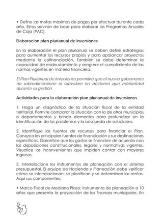 22
• Define las metas máximas de pagos por efectuar durante cada
año. Estas servirán de base para elaborar los Programas Anuales
de Caja (PAC).
Elaboración plan plurianual de inversiones
En la elaboración el plan plurianual se deben definir estrategias
para aumentar los recursos propios y para apalancar proyectos
mediante la cofinanciación. También se debe determinar la
capacidad de endeudamiento y asegurar el cumplimiento de las
normas vigentes en materia financiera.
El Plan Plurianual de inversiones permitirá que el nuevo gobernante
no sobredimensione ni subvalore las acciones que adelantará
durante su gestión.
Actividades para la elaboración plan plurianual de inversiones
1. Haga un diagnóstico de la situación fiscal de la entidad
territorial. Permite comparar la situación con la de otros municipios
o departamentos y brinda elementos para profundizar en la
identificación de los problemas y la búsqueda de soluciones.
2. Identifique las fuentes de recursos para financiar el Plan.
Conozca las principales fuentes de financiación y sus destinaciones
específicas. Garantice que los gastos se financien de acuerdo con
las disposiciones constitucionales, legales y normativas vigentes.
Visualice los inconvenientes que impiden contar con mayores
ingresos.
3. Interrelacione los instrumentos de planeación con el sistema
presupuestal. El equipo de Hacienda y Planeación debe verificar
cómo se interrelacionan, se planifican y se determinan las rentas.
Aquí sus componentes:
• Marco Fiscal de Mediano Plazo: instrumento de planeación a 10
años que presenta la proyección de las finanzas municipales. En
 