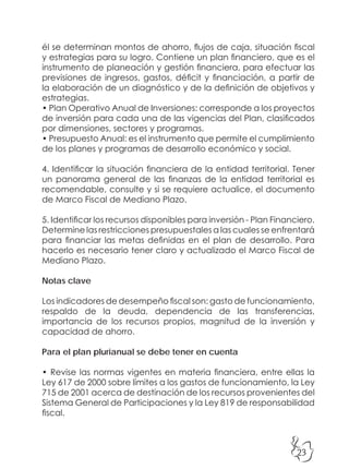 23
él se determinan montos de ahorro, flujos de caja, situación fiscal
y estrategias para su logro. Contiene un plan financiero, que es el
instrumento de planeación y gestión financiera, para efectuar las
previsiones de ingresos, gastos, déficit y financiación, a partir de
la elaboración de un diagnóstico y de la definición de objetivos y
estrategias.
• Plan Operativo Anual de Inversiones: corresponde a los proyectos
de inversión para cada una de las vigencias del Plan, clasificados
por dimensiones, sectores y programas.
• Presupuesto Anual: es el instrumento que permite el cumplimiento
de los planes y programas de desarrollo económico y social.
4. Identificar la situación financiera de la entidad territorial. Tener
un panorama general de las finanzas de la entidad territorial es
recomendable, consulte y si se requiere actualice, el documento
de Marco Fiscal de Mediano Plazo.
5. Identificar los recursos disponibles para inversión - Plan Financiero.
Determine las restricciones presupuestales a las cuales se enfrentará
para financiar las metas definidas en el plan de desarrollo. Para
hacerlo es necesario tener claro y actualizado el Marco Fiscal de
Mediano Plazo.
Notas clave
Los indicadores de desempeño fiscal son: gasto de funcionamiento,
respaldo de la deuda, dependencia de las transferencias,
importancia de los recursos propios, magnitud de la inversión y
capacidad de ahorro.
Para el plan plurianual se debe tener en cuenta
• Revise las normas vigentes en materia financiera, entre ellas la
Ley 617 de 2000 sobre límites a los gastos de funcionamiento, la Ley
715 de 2001 acerca de destinación de los recursos provenientes del
Sistema General de Participaciones y la Ley 819 de responsabilidad
fiscal.
 