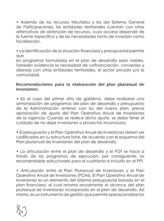24
• Además de los recursos tributarios y los del Sistema General
de Participaciones, las entidades territoriales cuentan con otras
alternativas de obtención de recursos, cuyo acceso depende de
la fuente específica y de las necesidades tanto de inversión como
focalización.
• La identificación de la situación financiera y presupuestal permite
que
los programas formulados en el plan de desarrollo sean viables.
También evidencia la necesidad de cofinanciación, convenios y
alianzas con otras entidades territoriales, el sector privado y/o la
comunidad.
Recomendaciones para la elaboración del plan plurianual de
inversiones:
• En el caso del primer año de gobierno, debe realizarse una
armonización de programas del plan de desarrollo y presupuesto
de la Administración anterior con los del nuevo plan, previa
aprobación de ajuste del Plan Operativo Anual de Inversiones
de la vigencia. Cuando se realice dicho ajuste, se debe tener el
cuidado de no dejar inversiones o proyectos inconclusos.
• El presupuesto y el Plan Operativo Anual de Inversiones deben ser
codificados en su estructura total, de acuerdo con el esquema del
Plan plurianual de inversiones del plan de desarrollo.
• La articulación entre el plan de desarrollo y el POT se hace a
través de los programas de ejecución; por consiguiente, es
recomendable estructurarlo para el cuatrienio e incluirlo en el PPI.
• Articulación entre el Plan Plurianual de Inversiones y el Plan
Operativo Anual de Inversiones (POAI). El Plan Operativo Anual de
Inversiones es un elemento del sistema presupuestal basado en el
plan financiero, el cual retoma anualmente el alcance del plan
plurianual de inversiones incorporado en el plan de desarrollo. Así
mismo, es un instrumento de gestión que permite operacionalizar los
 