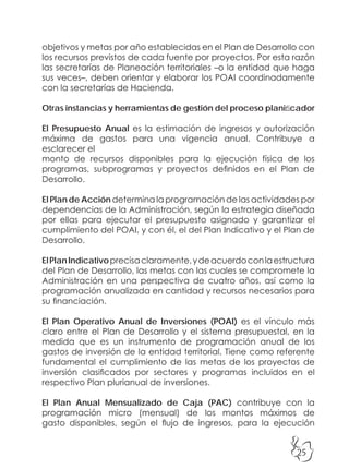 25
objetivos y metas por año establecidas en el Plan de Desarrollo con
los recursos previstos de cada fuente por proyectos. Por esta razón
las secretarías de Planeación territoriales –o la entidad que haga
sus veces–, deben orientar y elaborar los POAI coordinadamente
con la secretarías de Hacienda.
Otras instancias y herramientas de gestión del proceso planificador
El Presupuesto Anual es la estimación de ingresos y autorización
máxima de gastos para una vigencia anual. Contribuye a
esclarecer el
monto de recursos disponibles para la ejecución física de los
programas, subprogramas y proyectos definidos en el Plan de
Desarrollo.
El Plan de Acción determina la programación de las actividades por
dependencias de la Administración, según la estrategia diseñada
por ellas para ejecutar el presupuesto asignado y garantizar el
cumplimiento del POAI, y con él, el del Plan Indicativo y el Plan de
Desarrollo.
ElPlanIndicativoprecisaclaramente,ydeacuerdoconlaestructura
del Plan de Desarrollo, las metas con las cuales se compromete la
Administración en una perspectiva de cuatro años, así como la
programación anualizada en cantidad y recursos necesarios para
su financiación.
El Plan Operativo Anual de Inversiones (POAI) es el vínculo más
claro entre el Plan de Desarrollo y el sistema presupuestal, en la
medida que es un instrumento de programación anual de los
gastos de inversión de la entidad territorial. Tiene como referente
fundamental el cumplimiento de las metas de los proyectos de
inversión clasificados por sectores y programas incluidos en el
respectivo Plan plurianual de inversiones.
El Plan Anual Mensualizado de Caja (PAC) contribuye con la
programación micro (mensual) de los montos máximos de
gasto disponibles, según el flujo de ingresos, para la ejecución
 