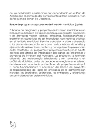 26
de las actividades establecidas por dependencia en el Plan de
Acción con el ánimo de dar cumplimiento al Plan Indicativo, y en
consecuencia al Plan de Desarrollo.
Banco de programas y proyectos de inversión municipal (bpim)
El banco de programas y proyectos de inversión municipal es un
instrumento dinámico de la planeación que registra los programas
y los proyectos viables técnica, ambiental, socioeconómica y
legalmente susceptibles de ser financiados con recursos públicos
en el territorio municipal. Permite concretar y darle coherencia
a los planes de desarrollo, así como realizar labores de análisis y
ejecucióndelasinversionespúblicas,ydelseguimientoyevaluación
de los resultados. Los programas y proyectos constituyen la fuente
esencial del sistema de información del banco de programas y
proyectos de inversión del municipio. Los proyectos se formulan
utilizando una metodología establecida y son sometidos a un
análisis de viabilidad antes de proceder a su registro en el sistema
de información adoptado por la oficina de proyectos municipal.
El buen funcionamiento y operación del banco de proyectos
es responsabilidad de todas las entidades de la administración
incluidas las Secretarías Sectoriales, las entidades y organismos
descentralizados del orden Municipal.
 