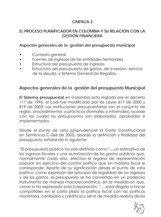 27
CARTILLA 2
EL PROCESO PLANIFICADOR EN COLOMBIA Y SU RELACIÓN CON LA
GESTIÓN FINANCIERA
Aspectos generales de la gestión del presupuesto municipal
• Contexto general
• Fuentes de ingresos de las entidades territoriales
• Estructura del presupuesto de ingresos
• Estructura del presupuesto de gastos, de inversión, servicio
de la deuda, y Sistema General de Regalías.
Aspectos generales de la gestión del presupuesto Municipal
El Sistema presupuestal en Colombia esta reglado por el decreto
111 de 1996, el cual fue modificado por las Leyes 617 de 2000 y
819 de 2003. Las instituciones presupuestarias son el conjunto de
reglas, procedimientos y prácticas (formales o informales) acorde
con las cuales los presupuestos son elaborados, aprobados e
implementados.
Desde el punto de vista jurisprudencial la Corte Constitucional
en Sentencia C-066 de 2003, abordó la definición y finalidad del
presupuesto señalando lo siguiente:
“El presupuesto público ha sido definido como “... un estimativo de
los ingresos fiscales y una autorización de los gastos públicos que,
normalmente cada año, efectúa el órgano de representación
popular en ejercicio del control político que en materia fiscal le
corresponde. Aparte de su significación desde el punto de vista
político, como expresión del principio de legalidad de los ingresos
y de los gastos, el presupuesto se ha convertido en un poderoso
instrumento de manejo macroeconómico, en la medida en que,
como lo ha expresado esta Corporación, “… está dirigido a hacer
compatibles en el corto plazo la política fiscal con las políticas
monetaria, cambiaria y crediticia y servir de medida realista de los
 