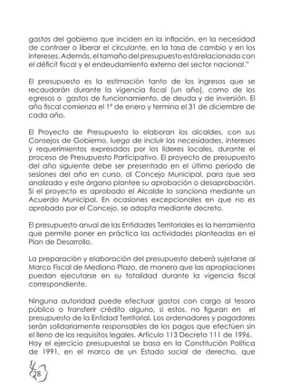 28
gastos del gobierno que inciden en la inflación, en la necesidad
de contraer o liberar el circulante, en la tasa de cambio y en los
intereses. Además, el tamaño del presupuesto está relacionado con
el déficit fiscal y el endeudamiento externo del sector nacional.”
El presupuesto es la estimación tanto de los ingresos que se
recaudarán durante la vigencia fiscal (un año), como de los
egresos o gastos de funcionamiento, de deuda y de inversión. El
año fiscal comienza el 1º de enero y termina el 31 de diciembre de
cada año.
El Proyecto de Presupuesto lo elaboran los alcaldes, con sus
Consejos de Gobierno, luego de incluir las necesidades, intereses
y requerimientos expresados por los líderes locales, durante el
proceso de Presupuesto Participativo. El proyecto de presupuesto
del año siguiente debe ser presentado en el último periodo de
sesiones del año en curso, al Concejo Municipal, para que sea
analizado y este órgano plantee su aprobación o desaprobación.
Si el proyecto es aprobado el Alcalde lo sanciona mediante un
Acuerdo Municipal. En ocasiones excepcionales en que no es
aprobado por el Concejo, se adopta mediante decreto.
El presupuesto anual de las Entidades Territoriales es la herramienta
que permite poner en práctica las actividades planteadas en el
Plan de Desarrollo.
La preparación y elaboración del presupuesto deberá sujetarse al
Marco Fiscal de Mediano Plazo, de manera que las apropiaciones
puedan ejecutarse en su totalidad durante la vigencia fiscal
correspondiente.
Ninguna autoridad puede efectuar gastos con cargo al tesoro
público o transferir crédito alguno, si estos, no figuran en el
presupuesto de la Entidad Territorial. Los ordenadores y pagadores
serán solidariamente responsables de los pagos que efectúen sin
el lleno de los requisitos legales. Artículo 113 Decreto 111 de 1996.
Hoy el ejercicio presupuestal se basa en la Constitución Política
de 1991, en el marco de un Estado social de derecho, que
 
