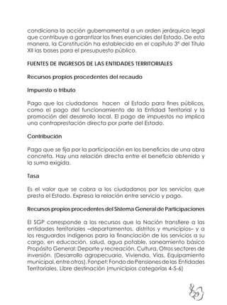 29
condiciona la acción gubernamental a un orden jerárquico legal
que contribuye a garantizar los fines esenciales del Estado. De esta
manera, la Constitución ha establecido en el capítulo 3º del Título
XII las bases para el presupuesto público.
FUENTES DE INGRESOS DE LAS ENTIDADES TERRITORIALES
Recursos propios procedentes del recaudo
Impuesto o tributo
Pago que los ciudadanos hacen al Estado para fines públicos,
como el pago del funcionamiento de la Entidad Territorial y la
promoción del desarrollo local. El pago de impuestos no implica
una contraprestación directa por parte del Estado.
Contribución
Pago que se fija por la participación en los beneficios de una obra
concreta. Hay una relación directa entre el beneficio obtenido y
la suma exigida.
Tasa
Es el valor que se cobra a los ciudadanos por los servicios que
presta el Estado. Expresa la relación entre servicio y pago.
Recursos propios procedentes del Sistema General de Participaciones
El SGP corresponde a los recursos que la Nación transfiere a las
entidades territoriales –departamentos, distritos y municipios– y a
los resguardos indígenas para la financiación de los servicios a su
cargo, en educación, salud, agua potable, saneamiento básico
Propósito General: Deporte y recreación, Cultura, Otros sectores de
inversión. (Desarrollo agropecuario, Vivienda, Vías, Equipamiento
municipal,entreotros).Fonpet:FondodePensionesdelas Entidades
Territoriales. Libre destinación (municipios categorías 4-5-6)
 