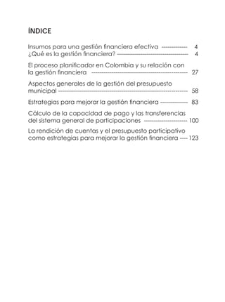 ÍNDICE
Insumos para una gestión financiera efectiva ------------- 4
¿Qué es la gestión financiera? ------------------------------------ 4
El proceso planificador en Colombia y su relación con
la gestión financiera ------------------------------------------------ 27
Aspectos generales de la gestión del presupuesto
municipal ----------------------------------------------------------------- 58
Estrategias para mejorar la gestión financiera -------------- 83
Cálculo de la capacidad de pago y las transferencias
del sistema general de participaciones ---------------------- 100
La rendición de cuentas y el presupuesto participativo
como estrategias para mejorar la gestión financiera ----123
 