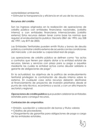31
sostenibilidad ambiental.
• Estimular la transparencia y eficiencia en el uso de los recursos.
Recursos del crédito
Son los ingresos originados en la realización de operaciones de
crédito público con entidades financieras nacionales. (crédito
interno) o con entidades financieras internacionales (crédito
externo) Estos recursos deben tener como base las normas que
regulan el endeudamiento publico: Decreto 2861 de 1993, Ley 358
de 1997, Ley 819 de 2003.
Las Entidades Territoriales pueden emitir títulos y bonos de deuda
pública y contratar crédito externo de acuerdo con las condiciones
del mercado y sin exceder su capacidad real de pago.
Las operaciones de crédito público se definen como “los actos
o contratos que tienen por objeto dotar a la entidad estatal de
recursos, bienes y servicios con plazo para su pago o aquellas
mediante las cuales la entidad actúa como deudor solidario o
garante de obligaciones de pago”.
En la actualidad, los objetivos de la política de endeudamiento
territorial privilegian la contratación de deuda interna sobre la
externa. En cualquier caso estos recursos deberán destinarse
al financiamiento de proyectos de inversión prioritarios desde el
punto de vista técnico, económico y social, y con un alto impacto
sectorial y regional.
Operaciones de crédito público que pueden celebrar las entidades
estatales para conseguir recursos.
Contratación de empréstitos
• Emisión, suscripción y colocación de bonos y títulos valores
• Créditos de proveedores
• Otorgamiento de garantías para obligaciones de pago a cargo
de las entidades estatales.
 