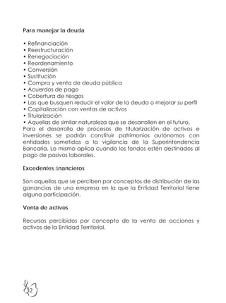 32
Para manejar la deuda
• Refinanciación
• Reestructuración
• Renegociación
• Reordenamiento
• Conversión
• Sustitución
• Compra y venta de deuda pública
• Acuerdos de pago
• Cobertura de riesgos
• Las que busquen reducir el valor de la deuda o mejorar su perfil
• Capitalización con ventas de activos
• Titularización
• Aquellas de similar naturaleza que se desarrollen en el futuro.
Para el desarrollo de procesos de titularización de activos e
inversiones se podrán constituir patrimonios autónomos con
entidades sometidas a la vigilancia de la Superintendencia
Bancaria. Lo mismo aplica cuando los fondos estén destinados al
pago de pasivos laborales.
Excedentes financieros
Son aquellos que se perciben por conceptos de distribución de las
ganancias de una empresa en la que la Entidad Territorial tiene
alguna participación.
Venta de activos
Recursos percibidos por concepto de la venta de acciones y
activos de la Entidad Territorial.
 